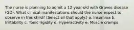 The nurse is planning to admit a 12-year-old with Graves disease (GD). What clinical manifestations should the nurse expect to observe in this child? (Select all that apply.) a. Insomnia b. Irritability c. Tonic rigidity d. Hyperactivity e. Muscle cramps