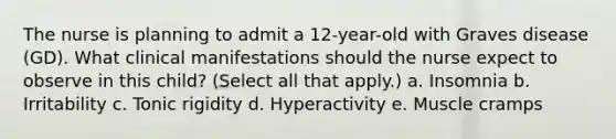 The nurse is planning to admit a 12-year-old with Graves disease (GD). What clinical manifestations should the nurse expect to observe in this child? (Select all that apply.) a. Insomnia b. Irritability c. Tonic rigidity d. Hyperactivity e. Muscle cramps