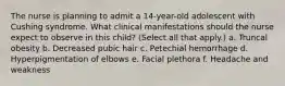 The nurse is planning to admit a 14-year-old adolescent with Cushing syndrome. What clinical manifestations should the nurse expect to observe in this child? (Select all that apply.) a. Truncal obesity b. Decreased pubic hair c. Petechial hemorrhage d. Hyperpigmentation of elbows e. Facial plethora f. Headache and weakness