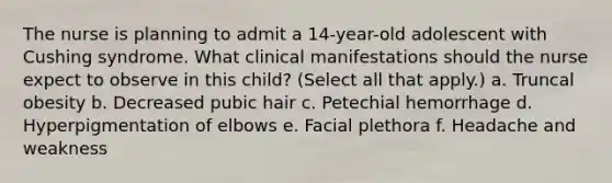 The nurse is planning to admit a 14-year-old adolescent with Cushing syndrome. What clinical manifestations should the nurse expect to observe in this child? (Select all that apply.) a. Truncal obesity b. Decreased pubic hair c. Petechial hemorrhage d. Hyperpigmentation of elbows e. Facial plethora f. Headache and weakness