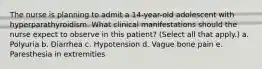 The nurse is planning to admit a 14-year-old adolescent with hyperparathyroidism. What clinical manifestations should the nurse expect to observe in this patient? (Select all that apply.) a. Polyuria b. Diarrhea c. Hypotension d. Vague bone pain e. Paresthesia in extremities