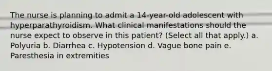 The nurse is planning to admit a 14-year-old adolescent with hyperparathyroidism. What clinical manifestations should the nurse expect to observe in this patient? (Select all that apply.) a. Polyuria b. Diarrhea c. Hypotension d. Vague bone pain e. Paresthesia in extremities