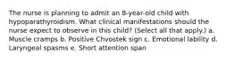 The nurse is planning to admit an 8-year-old child with hypoparathyroidism. What clinical manifestations should the nurse expect to observe in this child? (Select all that apply.) a. Muscle cramps b. Positive Chvostek sign c. Emotional lability d. Laryngeal spasms e. Short attention span