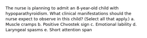 The nurse is planning to admit an 8-year-old child with hypoparathyroidism. What clinical manifestations should the nurse expect to observe in this child? (Select all that apply.) a. Muscle cramps b. Positive Chvostek sign c. Emotional lability d. Laryngeal spasms e. Short attention span