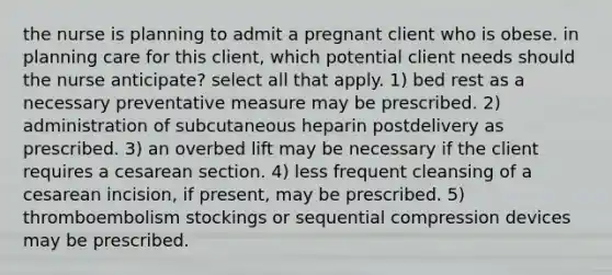 the nurse is planning to admit a pregnant client who is obese. in planning care for this client, which potential client needs should the nurse anticipate? select all that apply. 1) bed rest as a necessary preventative measure may be prescribed. 2) administration of subcutaneous heparin postdelivery as prescribed. 3) an overbed lift may be necessary if the client requires a cesarean section. 4) less frequent cleansing of a cesarean incision, if present, may be prescribed. 5) thromboembolism stockings or sequential compression devices may be prescribed.