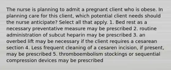 The nurse is planning to admit a pregnant client who is obese. In planning care for this client, which potential client needs should the nurse anticipate? Select all that apply. 1. Bed rest as a necessary preventative measure may be prescribed 2. routine administration of subcut heparin may be prescribed 3. an overbed lift may be necessary if the client requires a cesarean section 4. Less frequent cleaning of a cesaren incision, if present, may be prescribed 5. thromboembolism stockings or sequential compression devices may be prescribed