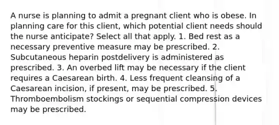 A nurse is planning to admit a pregnant client who is obese. In planning care for this client, which potential client needs should the nurse anticipate? Select all that apply. 1. Bed rest as a necessary preventive measure may be prescribed. 2. Subcutaneous heparin postdelivery is administered as prescribed. 3. An overbed lift may be necessary if the client requires a Caesarean birth. 4. Less frequent cleansing of a Caesarean incision, if present, may be prescribed. 5. Thromboembolism stockings or sequential compression devices may be prescribed.