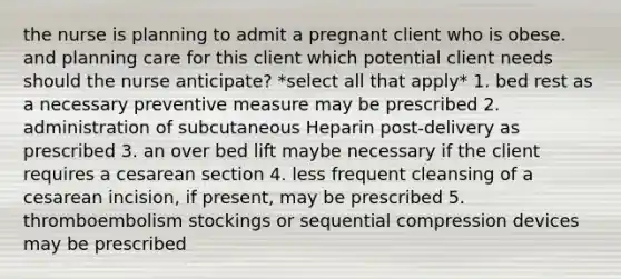 the nurse is planning to admit a pregnant client who is obese. and planning care for this client which potential client needs should the nurse anticipate? *select all that apply* 1. bed rest as a necessary preventive measure may be prescribed 2. administration of subcutaneous Heparin post-delivery as prescribed 3. an over bed lift maybe necessary if the client requires a cesarean section 4. less frequent cleansing of a cesarean incision, if present, may be prescribed 5. thromboembolism stockings or sequential compression devices may be prescribed