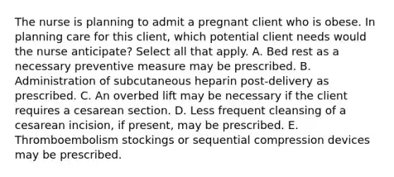 The nurse is planning to admit a pregnant client who is obese. In planning care for this client, which potential client needs would the nurse anticipate? Select all that apply. A. Bed rest as a necessary preventive measure may be prescribed. B. Administration of subcutaneous heparin post-delivery as prescribed. C. An overbed lift may be necessary if the client requires a cesarean section. D. Less frequent cleansing of a cesarean incision, if present, may be prescribed. E. Thromboembolism stockings or sequential compression devices may be prescribed.