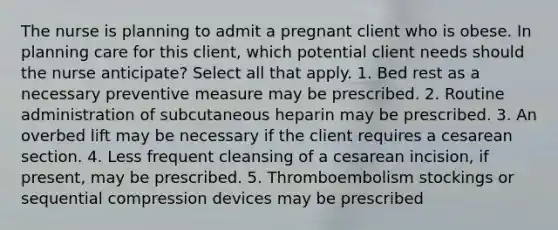 The nurse is planning to admit a pregnant client who is obese. In planning care for this client, which potential client needs should the nurse anticipate? Select all that apply. 1. Bed rest as a necessary preventive measure may be prescribed. 2. Routine administration of subcutaneous heparin may be prescribed. 3. An overbed lift may be necessary if the client requires a cesarean section. 4. Less frequent cleansing of a cesarean incision, if present, may be prescribed. 5. Thromboembolism stockings or sequential compression devices may be prescribed