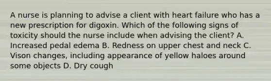 A nurse is planning to advise a client with heart failure who has a new prescription for digoxin. Which of the following signs of toxicity should the nurse include when advising the client? A. Increased pedal edema B. Redness on upper chest and neck C. Vison changes, including appearance of yellow haloes around some objects D. Dry cough