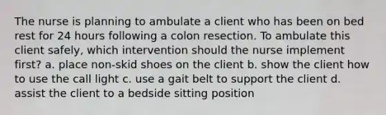 The nurse is planning to ambulate a client who has been on bed rest for 24 hours following a colon resection. To ambulate this client safely, which intervention should the nurse implement first? a. place non-skid shoes on the client b. show the client how to use the call light c. use a gait belt to support the client d. assist the client to a bedside sitting position