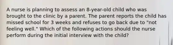 A nurse is planning to assess an 8-year-old child who was brought to the clinic by a parent. The parent reports the child has missed school for 3 weeks and refuses to go back due to "not feeling well." Which of the following actions should the nurse perform during the initial interview with the child?