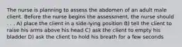 The nurse is planning to assess the abdomen of an adult male client. Before the nurse begins the assessment, the nurse should . . . A) place the client in a side-lying position B) tell the client to raise his arms above his head C) ask the client to empty his bladder D) ask the client to hold his breath for a few seconds