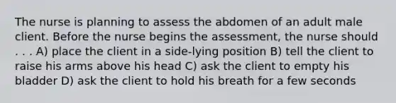 The nurse is planning to assess the abdomen of an adult male client. Before the nurse begins the assessment, the nurse should . . . A) place the client in a side-lying position B) tell the client to raise his arms above his head C) ask the client to empty his bladder D) ask the client to hold his breath for a few seconds