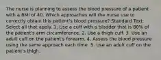 The nurse is planning to assess the blood pressure of a patient with a BMI of 40. Which approaches will the nurse use to correctly obtain this patient's blood pressure? Standard Text: Select all that apply. 1. Use a cuff with a bladder that is 80% of the patient's arm circumference. 2. Use a thigh cuff. 3. Use an adult cuff on the patient's forearm. 4. Assess the blood pressure using the same approach each time. 5. Use an adult cuff on the patient's thigh.