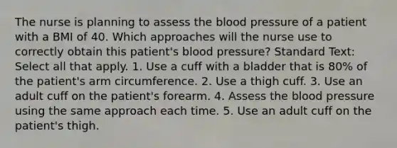 The nurse is planning to assess the blood pressure of a patient with a BMI of 40. Which approaches will the nurse use to correctly obtain this patient's blood pressure? Standard Text: Select all that apply. 1. Use a cuff with a bladder that is 80% of the patient's arm circumference. 2. Use a thigh cuff. 3. Use an adult cuff on the patient's forearm. 4. Assess the blood pressure using the same approach each time. 5. Use an adult cuff on the patient's thigh.