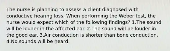 The nurse is planning to assess a client diagnosed with conductive hearing loss. When performing the Weber test, the nurse would expect which of the following findings? 1.The sound will be louder in the affected ear. 2.The sound will be louder in the good ear. 3.Air conduction is shorter than bone conduction. 4.No sounds will be heard.