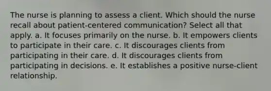 The nurse is planning to assess a client. Which should the nurse recall about patient-centered communication? Select all that apply. a. It focuses primarily on the nurse. b. It empowers clients to participate in their care. c. It discourages clients from participating in their care. d. It discourages clients from participating in decisions. e. It establishes a positive nurse-client relationship.