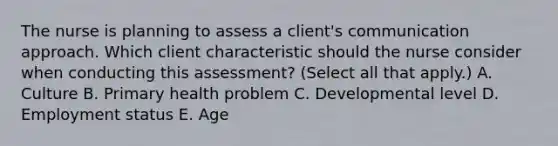 The nurse is planning to assess a​ client's communication approach. Which client characteristic should the nurse consider when conducting this​ assessment? (Select all that​ apply.) A. Culture B. Primary health problem C. Developmental level D. Employment status E. Age