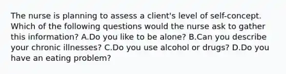 The nurse is planning to assess a client's level of self-concept. Which of the following questions would the nurse ask to gather this information? A.Do you like to be alone? B.Can you describe your chronic illnesses? C.Do you use alcohol or drugs? D.Do you have an eating problem?