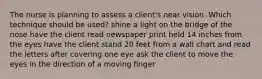 The nurse is planning to assess a client's near vision. Which technique should be used? shine a light on the bridge of the nose have the client read newspaper print held 14 inches from the eyes have the client stand 20 feet from a wall chart and read the letters after covering one eye ask the client to move the eyes in the direction of a moving finger