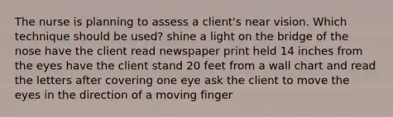 The nurse is planning to assess a client's near vision. Which technique should be used? shine a light on the bridge of the nose have the client read newspaper print held 14 inches from the eyes have the client stand 20 feet from a wall chart and read the letters after covering one eye ask the client to move the eyes in the direction of a moving finger