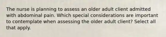 The nurse is planning to assess an older adult client admitted with abdominal pain. Which special considerations are important to contemplate when assessing the older adult client? Select all that apply.