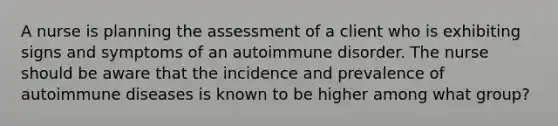 A nurse is planning the assessment of a client who is exhibiting signs and symptoms of an autoimmune disorder. The nurse should be aware that the incidence and prevalence of autoimmune diseases is known to be higher among what group?