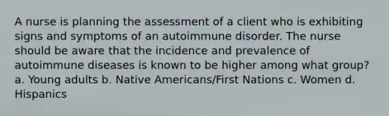 A nurse is planning the assessment of a client who is exhibiting signs and symptoms of an autoimmune disorder. The nurse should be aware that the incidence and prevalence of autoimmune diseases is known to be higher among what group? a. Young adults b. Native Americans/First Nations c. Women d. Hispanics