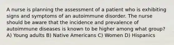 A nurse is planning the assessment of a patient who is exhibiting signs and symptoms of an autoimmune disorder. The nurse should be aware that the incidence and prevalence of autoimmune diseases is known to be higher among what group? A) Young adults B) Native Americans C) Women D) Hispanics