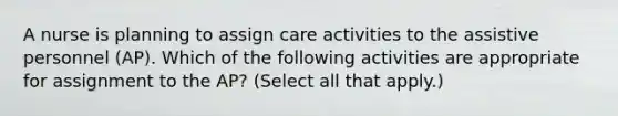 A nurse is planning to assign care activities to the assistive personnel (AP). Which of the following activities are appropriate for assignment to the AP? (Select all that apply.)