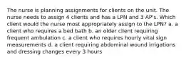 The nurse is planning assignments for clients on the unit. The nurse needs to assign 4 clients and has a LPN and 3 AP's. Which client would the nurse most appropriately assign to the LPN? a. a client who requires a bed bath b. an older client requiring frequent ambulation c. a client who requires hourly vital sign measurements d. a client requiring abdominal wound irrigations and dressing changes every 3 hours