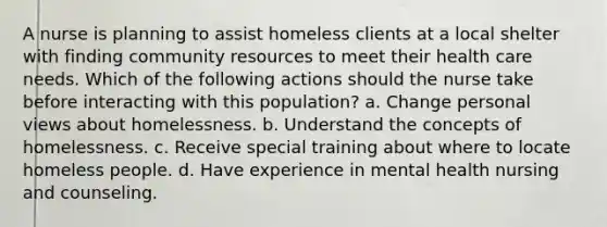 A nurse is planning to assist homeless clients at a local shelter with finding community resources to meet their health care needs. Which of the following actions should the nurse take before interacting with this population? a. Change personal views about homelessness. b. Understand the concepts of homelessness. c. Receive special training about where to locate homeless people. d. Have experience in mental health nursing and counseling.