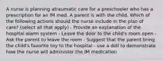 A nurse is planning atraumatic care for a preschooler who has a prescription for an IM med. A parent is with the child. Which of the following actions should the nurse include in the plan of care? (select all that apply) - Provide an explanation of the hospital alarm system - Leave the door to the child's room open - Ask the parent to leave the room - Suggest that the parent bring the child's favorite toy to the hospital - use a doll to demonstrate how the nurse will administer the IM medication