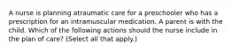 A nurse is planning atraumatic care for a preschooler who has a prescription for an intramuscular medication. A parent is with the child. Which of the following actions should the nurse include in the plan of care? (Select all that apply.)