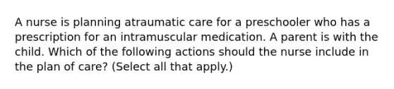 A nurse is planning atraumatic care for a preschooler who has a prescription for an intramuscular medication. A parent is with the child. Which of the following actions should the nurse include in the plan of care? (Select all that apply.)