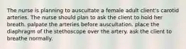 The nurse is planning to auscultate a female adult client's carotid arteries. The nurse should plan to ask the client to hold her breath. palpate the arteries before auscultation. place the diaphragm of the stethoscope over the artery. ask the client to breathe normally.