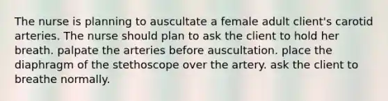 The nurse is planning to auscultate a female adult client's carotid arteries. The nurse should plan to ask the client to hold her breath. palpate the arteries before auscultation. place the diaphragm of the stethoscope over the artery. ask the client to breathe normally.