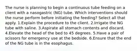 The nurse is planning to begin a continuous tube feeding on a client with a nasogastric (NG) tube. Which interventions should the nurse perform before initiating the feeding? Select all that apply. 1.Explain the procedure to the client. 2.Irrigate the NG tube with saline. 3.Aspirate all stomach contents and discard. 4.Elevate the head of the bed to 45 degrees. 5.Have a pair of scissors for emergency use at the bedside. 6.Ensure that the end of the NG tube is in the esophagus.