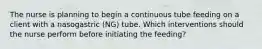 The nurse is planning to begin a continuous tube feeding on a client with a nasogastric (NG) tube. Which interventions should the nurse perform before initiating the feeding?