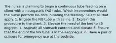 The nurse is planning to begin a continuous tube feeding on a client with a nasogastric (NG) tube. Which interventions would the nurse perform be- fore initiating the feeding? Select all that apply. 1. Irrigate the NG tube with saline. 2. Explain the procedure to the client. 3. Elevate the head of the bed to 45 degrees. 4. Aspirate all stomach contents and discard 5. Ensure that the end of the NG tube is in the esophagus. 6. Have a pair of scissors for emergency use at the bedside.