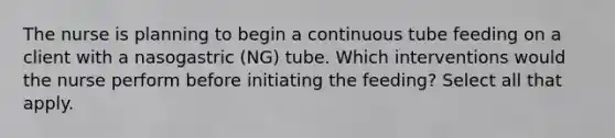 The nurse is planning to begin a continuous tube feeding on a client with a nasogastric (NG) tube. Which interventions would the nurse perform before initiating the feeding? Select all that apply.