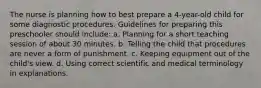 The nurse is planning how to best prepare a 4-year-old child for some diagnostic procedures. Guidelines for preparing this preschooler should include: a. Planning for a short teaching session of about 30 minutes. b. Telling the child that procedures are never a form of punishment. c. Keeping equipment out of the child's view. d. Using correct scientific and medical terminology in explanations.