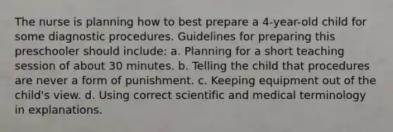 The nurse is planning how to best prepare a 4-year-old child for some diagnostic procedures. Guidelines for preparing this preschooler should include: a. Planning for a short teaching session of about 30 minutes. b. Telling the child that procedures are never a form of punishment. c. Keeping equipment out of the child's view. d. Using correct scientific and medical terminology in explanations.