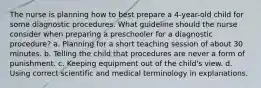 The nurse is planning how to best prepare a 4-year-old child for some diagnostic procedures. What guideline should the nurse consider when preparing a preschooler for a diagnostic procedure? a. Planning for a short teaching session of about 30 minutes. b. Telling the child that procedures are never a form of punishment. c. Keeping equipment out of the child's view. d. Using correct scientific and medical terminology in explanations.