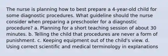 The nurse is planning how to best prepare a 4-year-old child for some diagnostic procedures. What guideline should the nurse consider when preparing a preschooler for a diagnostic procedure? a. Planning for a short teaching session of about 30 minutes. b. Telling the child that procedures are never a form of punishment. c. Keeping equipment out of the child's view. d. Using correct scientific and medical terminology in explanations