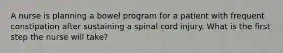 A nurse is planning a bowel program for a patient with frequent constipation after sustaining a spinal cord injury. What is the first step the nurse will take?