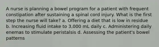 A nurse is planning a bowel program for a patient with frequent constipation after sustaining a spinal cord injury. What is the first step the nurse will take? a. Offering a diet that is low in residue b. Increasing fluid intake to 3,000 mL daily c. Administering daily enemas to stimulate peristalsis d. Assessing the patient's bowel patterns