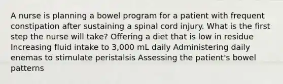 A nurse is planning a bowel program for a patient with frequent constipation after sustaining a spinal cord injury. What is the first step the nurse will take? Offering a diet that is low in residue Increasing fluid intake to 3,000 mL daily Administering daily enemas to stimulate peristalsis Assessing the patient's bowel patterns